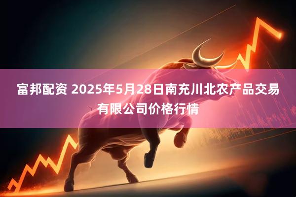 富邦配资 2025年5月28日南充川北农产品交易有限公司价格行情