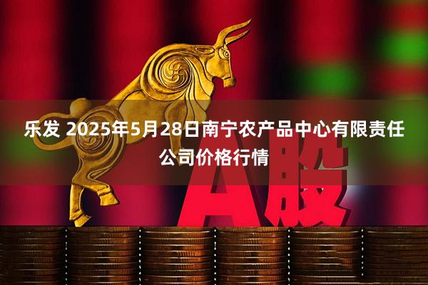 乐发 2025年5月28日南宁农产品中心有限责任公司价格行情