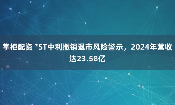 掌柜配资 *ST中利撤销退市风险警示，2024年营收达23.58亿