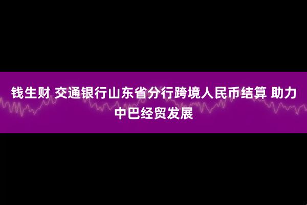 钱生财 交通银行山东省分行跨境人民币结算 助力中巴经贸发展