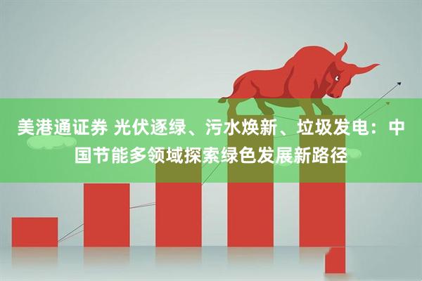 美港通证券 光伏逐绿、污水焕新、垃圾发电：中国节能多领域探索绿色发展新路径