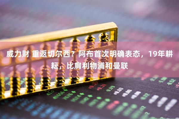 威力财 重返切尔西？阿布首次明确表态，19年耕耘，比肩利物浦和曼联