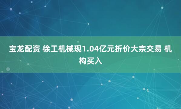 宝龙配资 徐工机械现1.04亿元折价大宗交易 机构买入