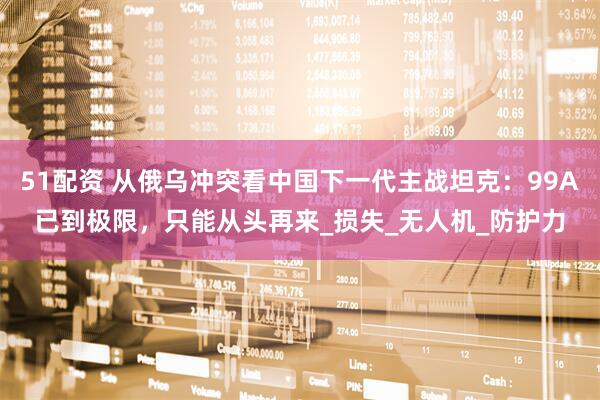 51配资 从俄乌冲突看中国下一代主战坦克：99A已到极限，只能从头再来_损失_无人机_防护力