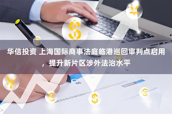 华信投资 上海国际商事法庭临港巡回审判点启用，提升新片区涉外法治水平