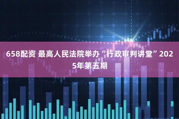 658配资 最高人民法院举办“行政审判讲堂”2025年第五期