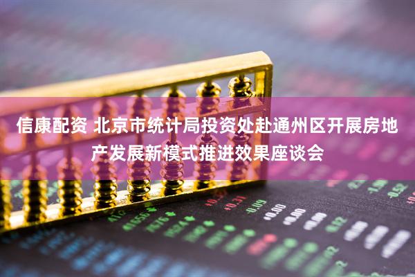 信康配资 北京市统计局投资处赴通州区开展房地产发展新模式推进效果座谈会