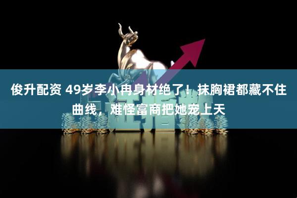 俊升配资 49岁李小冉身材绝了！抹胸裙都藏不住曲线，难怪富商把她宠上天