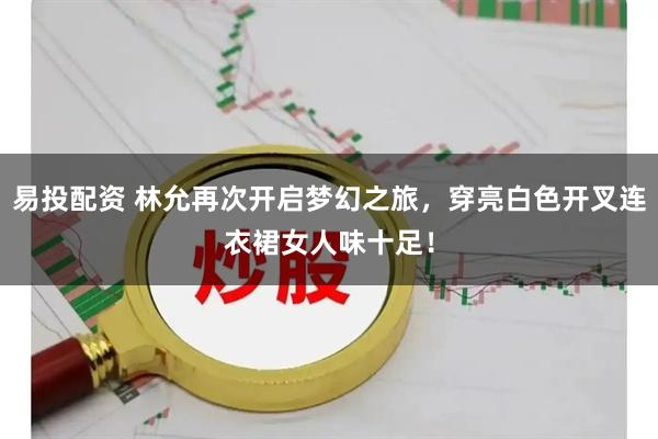 易投配资 林允再次开启梦幻之旅，穿亮白色开叉连衣裙女人味十足！