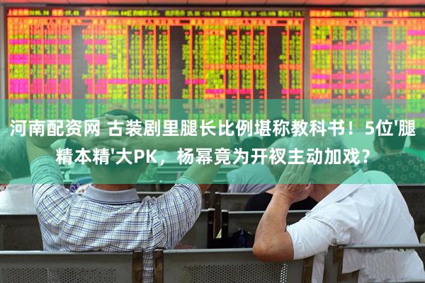 河南配资网 古装剧里腿长比例堪称教科书！5位'腿精本精'大PK，杨幂竟为开衩主动加戏？