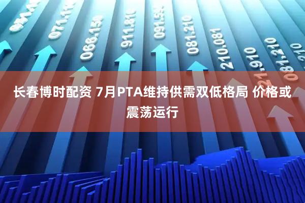 长春博时配资 7月PTA维持供需双低格局 价格或震荡运行